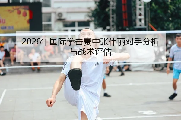 2026年国际拳击赛中张伟丽对手分析与战术评估