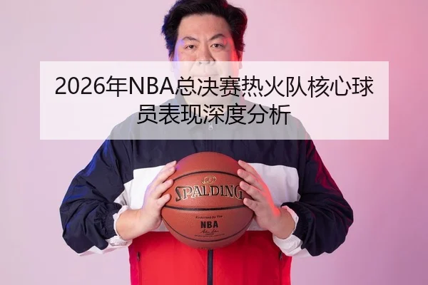 2026年NBA总决赛热火队核心球员表现深度分析